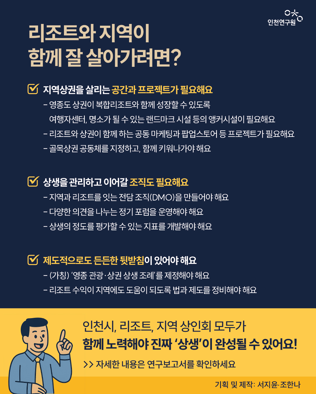 ① 지역상권을 살리는 공간과 프로젝트가 필요해요 - 영종도 상권이 복합리조트와 함께 성장할 수 있도록 여행자센터, 명소가 될 수 있는 랜드마크 시설 등의 앵커시설이 필요해요 - 리조트와 상권이 함께 하는 공동 마케팅과 팝업스토어 등 프로젝트가 필요해요 - 골목상권 공동체를 지정하고, 함께 키워나가야 해요  ② 상생을 관리하고 이어갈 조직도 필요해요 - 지역과 리조트를 잇는 전담 조직(DMO)을 만들어야 해요 - 다양한 의견을 나누는 정기 포럼을 운영해야 해요 - 상생의 정도를 평가할 수 있는 지표를 개발해야 해요  ③ 제도적으로도 든든한 뒷받침이 있어야 해요 - (가칭) &lsquo;영종 관광&middot;상권 상생 조례&rsquo;를 제정해야 해요 - 리조트 수익이 지역에도 도움이 되도록 법과 제도를 정비해야 해요  앞으로는 인천시, 리조트, 지역 상인회 모두가 함께 노력해야 진짜 &lsquo;상생&rsquo;이 완성될 수 있어요!