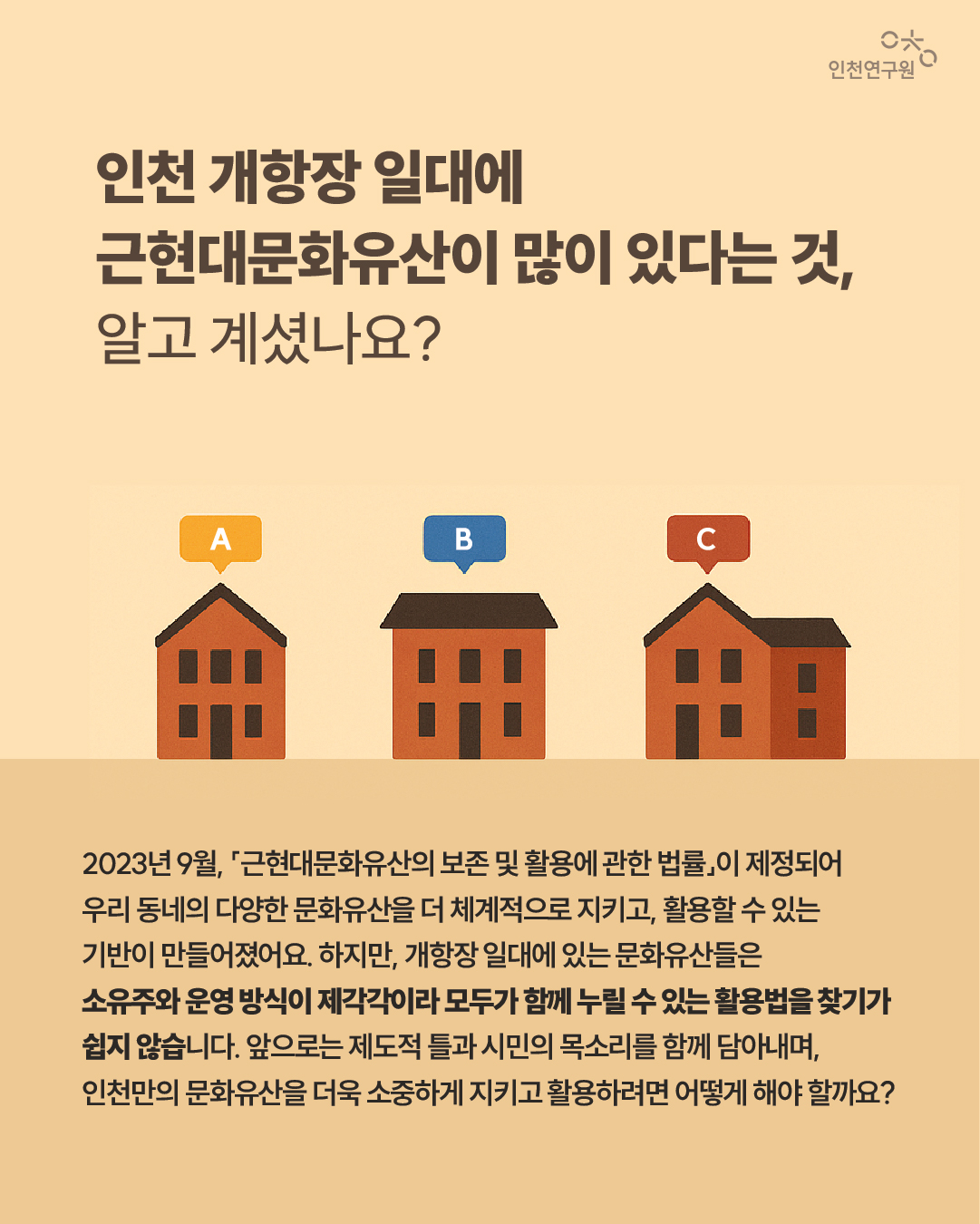 인천 개항장 일대에 근현대문화유산이 많이 있다는 것, 알고 계셨나요? 2023년 9월, 「근현대문화유산의 보존 및 활용에 관한 법률」이 제정되어 우리 동네의 다양한 문화유산을 더 체계적으로 지키고, 활용할 수 있는 기반이 만들어졌어요. 하지만, 개항장 일대에 있는 문화유산들은 소유주와 운영 방식이 제각각이라 모두가 함께 누릴 수 있는 활용법을 찾기가 쉽지 않습니다. 앞으로는 제도적 틀과 시민의 목소리를 함께 담아내며, 인천만의 문화유산을 더욱 소중하게 지키고 활용하려면 어떻게 해야 할까요?