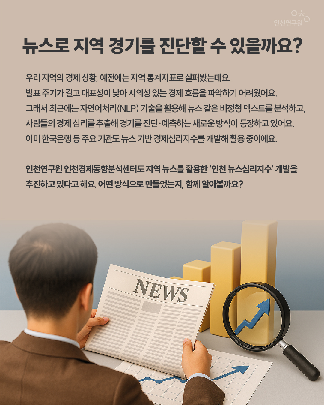 뉴스로 지역 경기를 진단할 수 있을까요? 우리 지역의 경제 상황, 예전에는 지역 통계지표로 살펴봤는데요. 발표 주기가 길고 대표성이 낮아 시의성 있는 경제 흐름을 파악하기 어려웠어요. 그래서 최근에는 자연어처리(NLP) 기술을 활용해 뉴스 같은 비정형 텍스트를 분석하고, 사람들의 경제 심리를 추출해 경기를 진단&middot;예측하는 새로운 방식이 등장하고 있어요. 이미 한국은행 등 주요 기관도 뉴스 기반 경제심리지수를 개발해 활용 중이에요. 인천연구원 인천경제동향분석센터도 지역 뉴스를 활용한 &lsquo;인천 뉴스심리지수&rsquo; 개발을 추진하고 있다고 해요. 어떤 방식으로 만들었는지, 함께 알아볼까요?