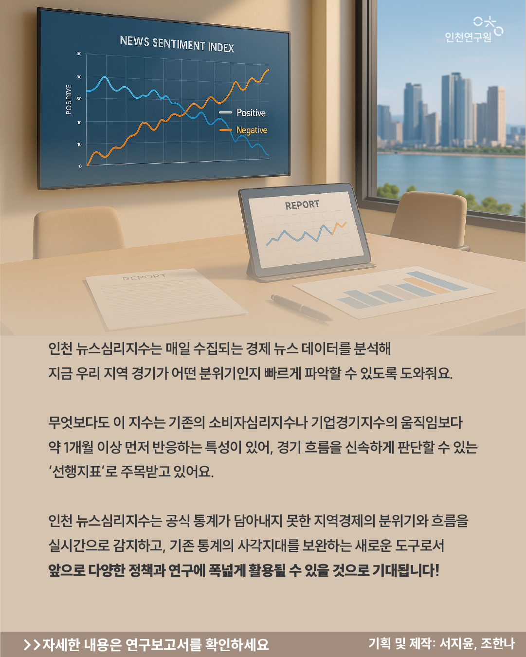 인천 뉴스심리지수는 매일 수집되는 경제 뉴스 데이터를 분석해 지금 우리 지역 경기가 어떤 분위기인지 빠르게 파악할 수 있도록 도와줘요. 무엇보다도 이 지수는 기존의 소비자심리지수나 기업경기지수의 움직임보다 약 1개월 이상 먼저 반응하는 특성이 있어, 경기 흐름을 신속하게 판단할 수 있는 &lsquo;선행지표&rsquo;로 주목받고 있어요. 인천 뉴스심리지수는 공식 통계가 담아내지 못한 지역경제의 분위기와 흐름을 실시간으로 감지하고, 기존 통계의 사각지대를 보완하는 새로운 도구로서 앞으로 다양한 정책과 연구에 폭넓게 활용될 수 있을 것으로 기대됩니다!